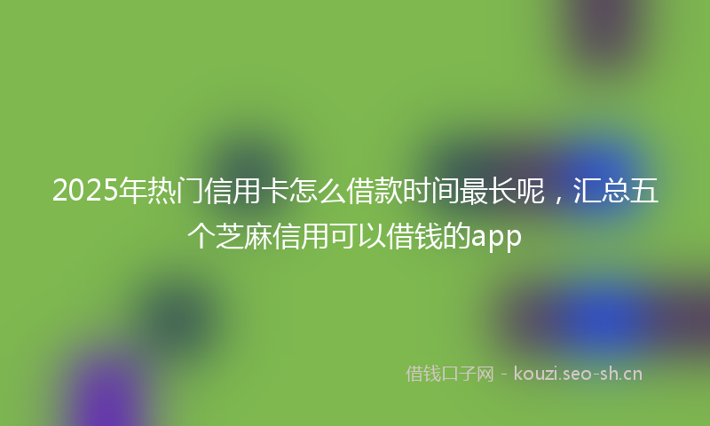 2025年热门信用卡怎么借款时间最长呢，汇总五个芝麻信用可以借钱的app