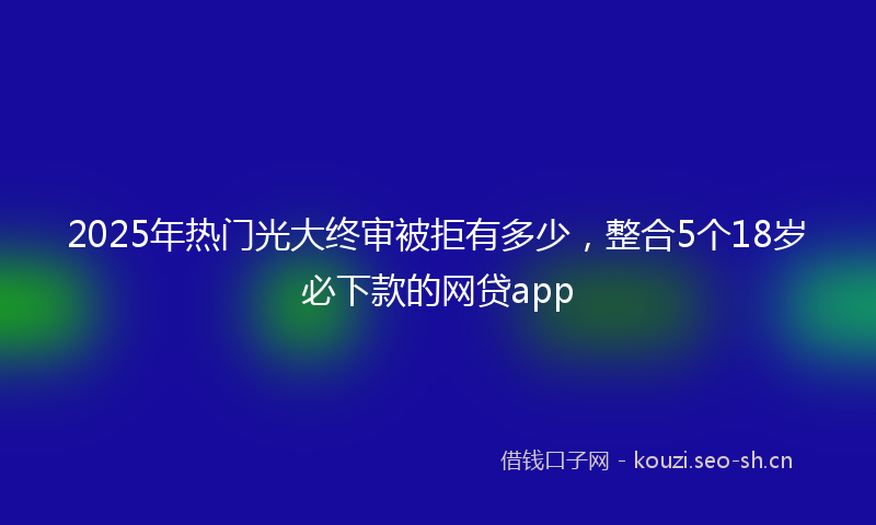2025年热门光大终审被拒有多少，整合5个18岁必下款的网贷app