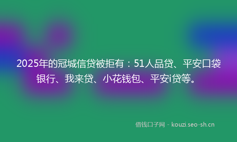 2025年的冠城信贷被拒有：51人品贷、平安口袋银行、我来贷、小花钱包、平安i贷等。