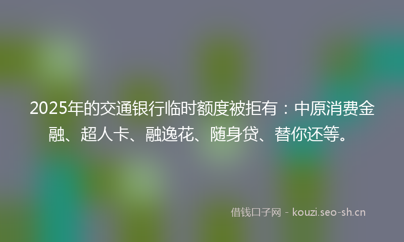 2025年的交通银行临时额度被拒有：中原消费金融、超人卡、融逸花、随身贷、替你还等。
