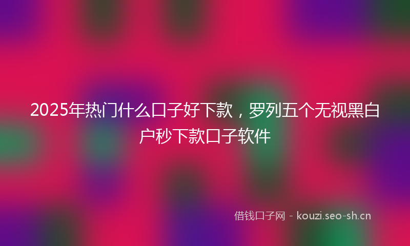 2025年热门什么口子好下款，罗列五个无视黑白户秒下款口子软件