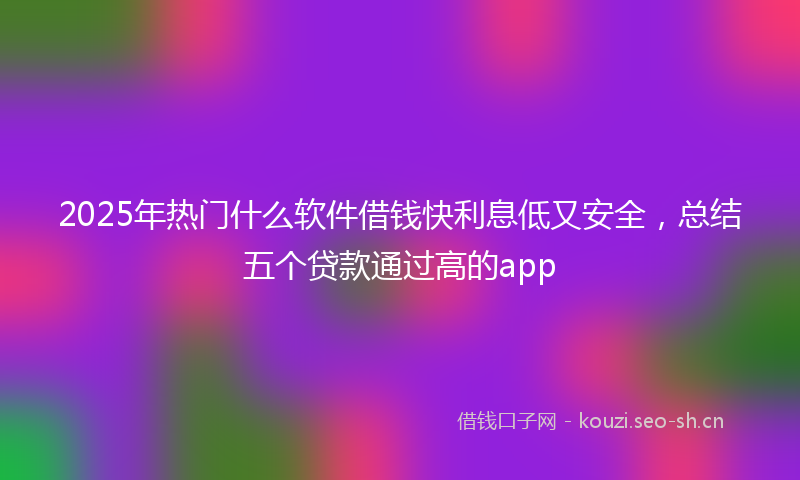 2025年热门什么软件借钱快利息低又安全，总结五个贷款通过高的app