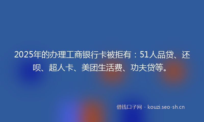 2025年的办理工商银行卡被拒有：51人品贷、还呗、超人卡、美团生活费、功夫贷等。