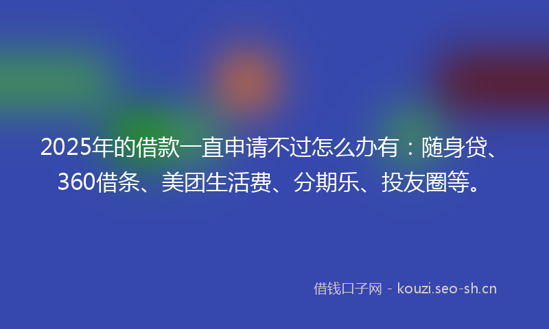 2025年的借款一直申请不过怎么办有：随身贷、360借条、美团生活费、分期乐、投友圈等。