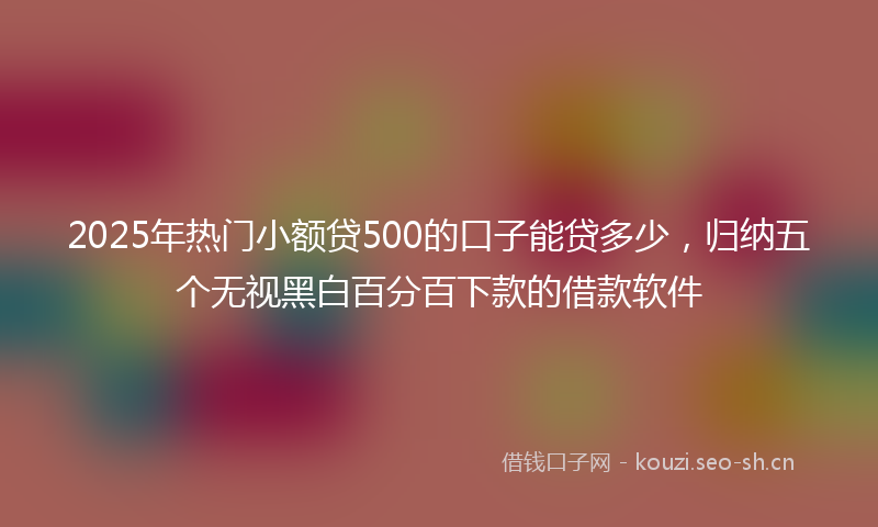 2025年热门小额贷500的口子能贷多少，归纳五个无视黑白百分百下款的借款软件