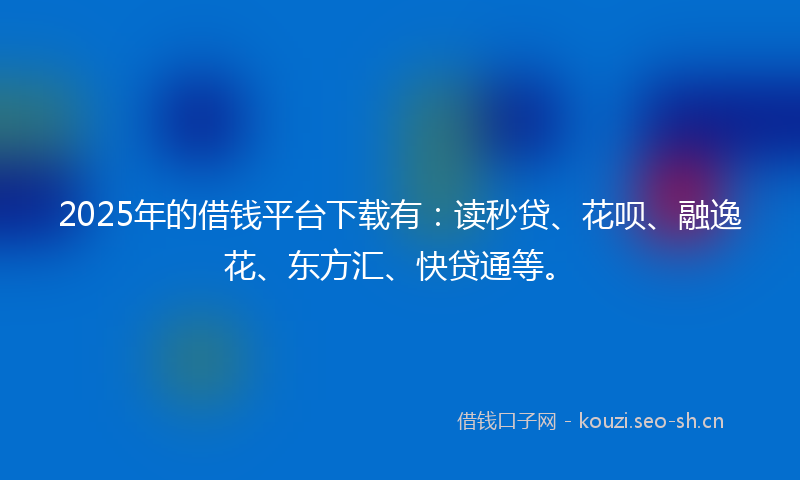 2025年的借钱平台下载有：读秒贷、花呗、融逸花、东方汇、快贷通等。