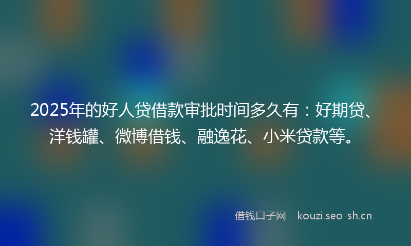2025年的好人贷借款审批时间多久有：好期贷、洋钱罐、微博借钱、融逸花、小米贷款等。