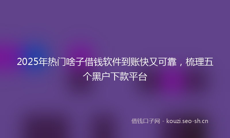 2025年热门啥子借钱软件到账快又可靠，梳理五个黑户下款平台