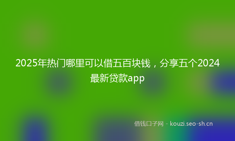2025年热门哪里可以借五百块钱，分享五个2024最新贷款app