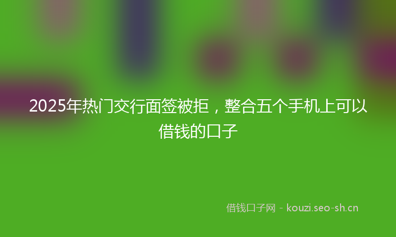 2025年热门交行面签被拒，整合五个手机上可以借钱的口子