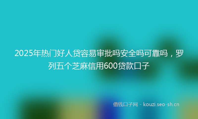 2025年热门好人贷容易审批吗安全吗可靠吗，罗列五个芝麻信用600贷款口子