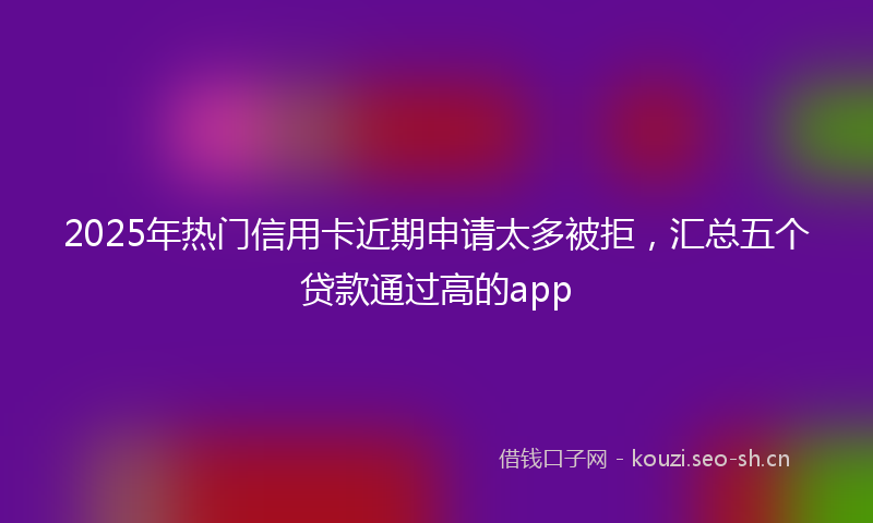 2025年热门信用卡近期申请太多被拒，汇总五个贷款通过高的app