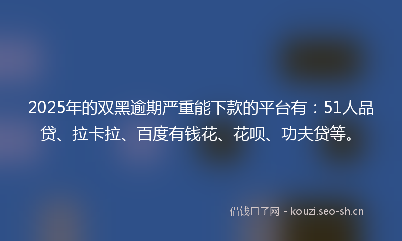 2025年的双黑逾期严重能下款的平台有：51人品贷、拉卡拉、百度有钱花、花呗、功夫贷等。