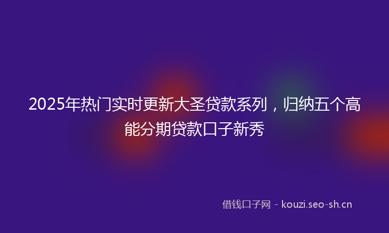 2025年热门实时更新大圣贷款系列，归纳五个高能分期贷款口子新秀