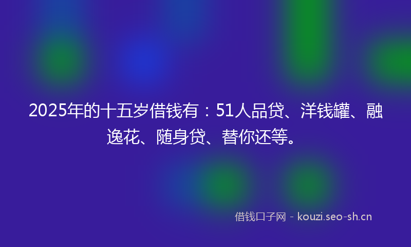 2025年的十五岁借钱有：51人品贷、洋钱罐、融逸花、随身贷、替你还等。