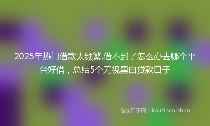 2025年热门借款太频繁,借不到了怎么办去哪个平台好借，总结5个无视黑白贷款口子
