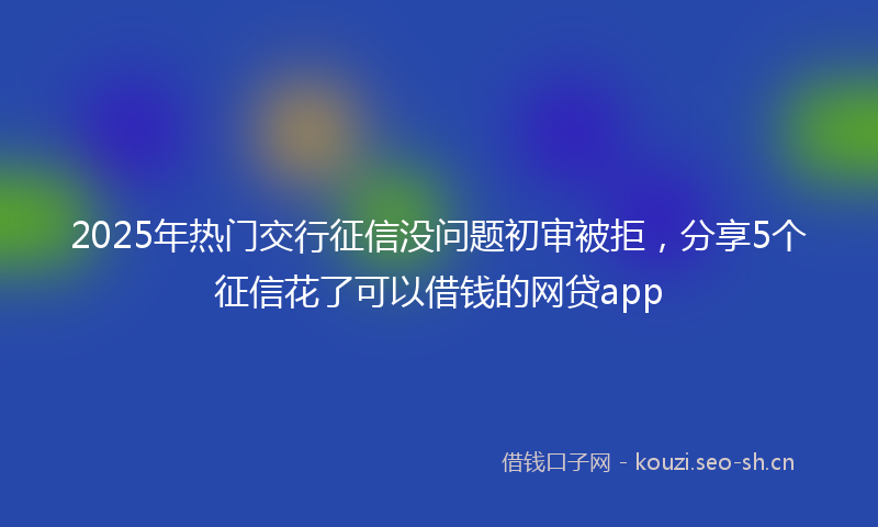 2025年热门交行征信没问题初审被拒，分享5个征信花了可以借钱的网贷app