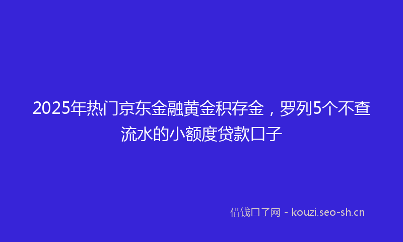 2025年热门京东金融黄金积存金，罗列5个不查流水的小额度贷款口子