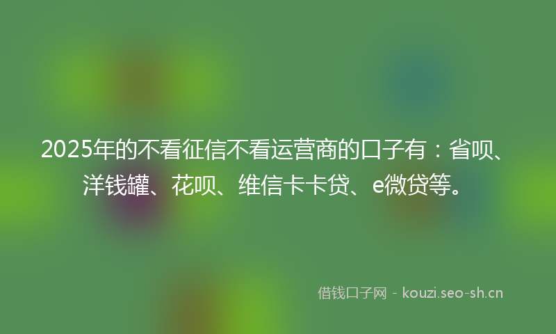2025年的不看征信不看运营商的口子有：省呗、洋钱罐、花呗、维信卡卡贷、e微贷等。
