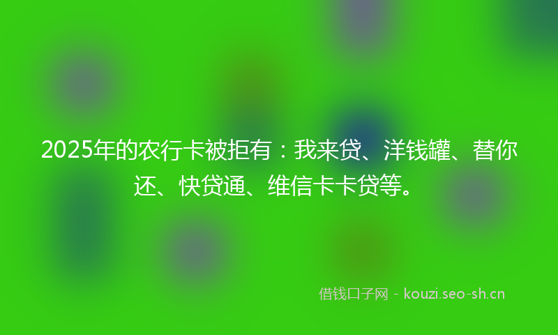 2025年的农行卡被拒有：我来贷、洋钱罐、替你还、快贷通、维信卡卡贷等。