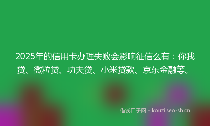 2025年的信用卡办理失败会影响征信么有：你我贷、微粒贷、功夫贷、小米贷款、京东金融等。
