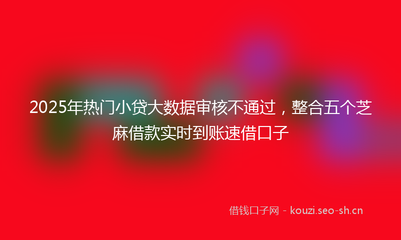 2025年热门小贷大数据审核不通过,整合五个芝麻借款实时到账速借口子