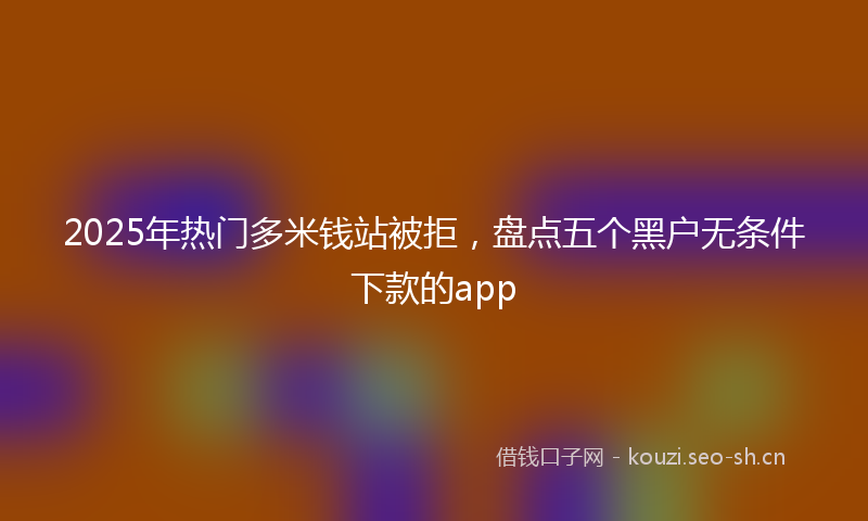 2025年热门多米钱站被拒，盘点五个黑户无条件下款的app