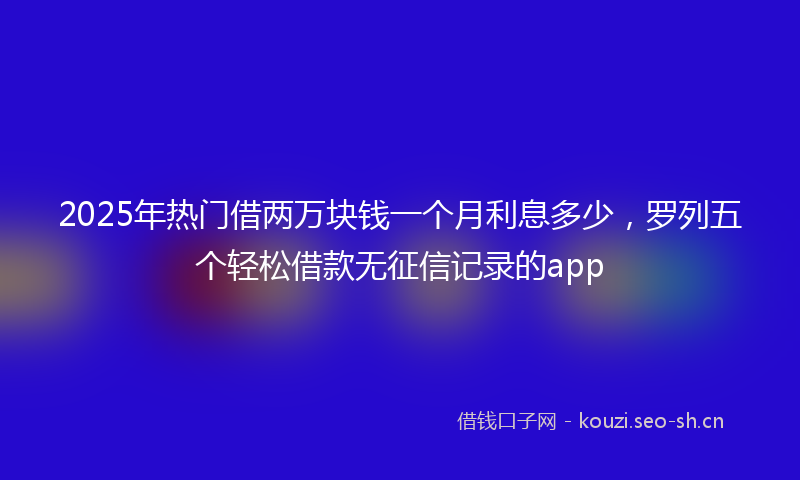 2025年热门借两万块钱一个月利息多少，罗列五个轻松借款无征信记录的app
