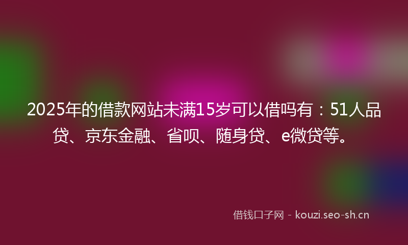 2025年的借款网站未满15岁可以借吗有：51人品贷、京东金融、省呗、随身贷、e微贷等。