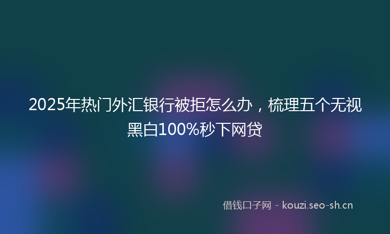 2025年热门外汇银行被拒怎么办，梳理五个无视黑白100%秒下网贷