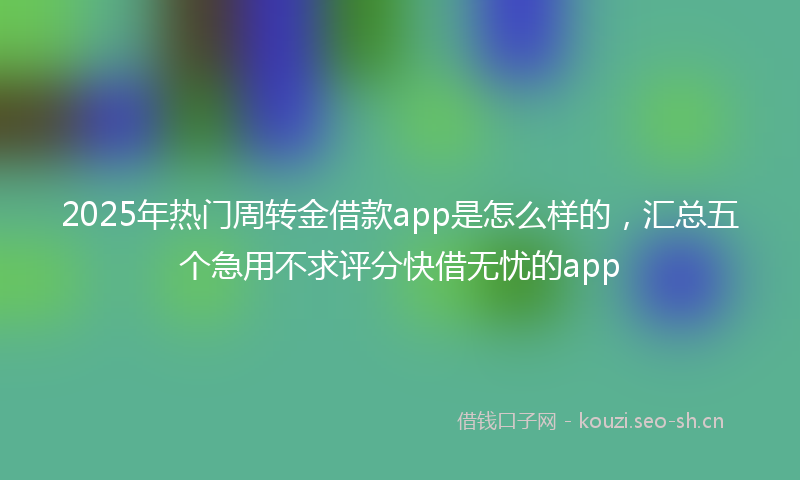 2025年热门周转金借款app是怎么样的，汇总五个急用不求评分快借无忧的app