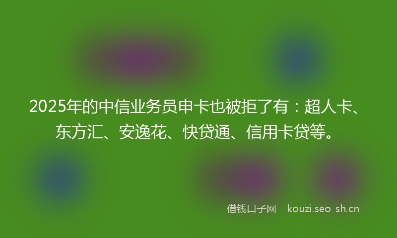 2025年的中信业务员申卡也被拒了有：超人卡、东方汇、安逸花、快贷通、信用卡贷等。