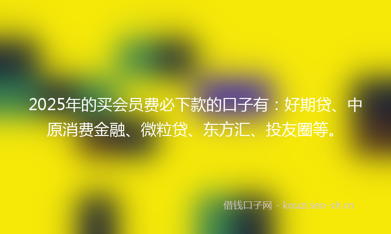 2025年的买会员费必下款的口子有：好期贷、中原消费金融、微粒贷、东方汇、投友圈等。