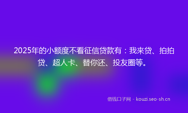 2025年的小额度不看征信贷款有：我来贷、拍拍贷、超人卡、替你还、投友圈等。