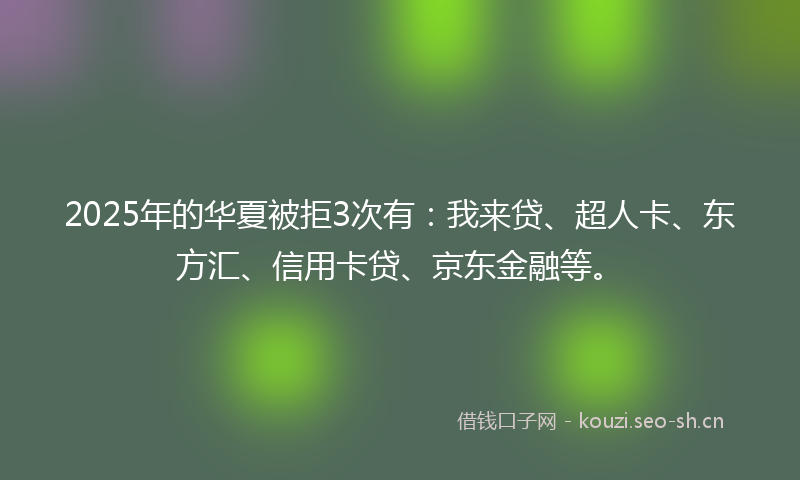 2025年的华夏被拒3次有：我来贷、超人卡、东方汇、信用卡贷、京东金融等。