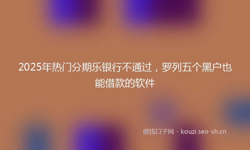 2025年热门分期乐银行不通过，罗列五个黑户也能借款的软件