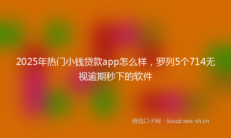2025年热门小钱贷款app怎么样，罗列5个714无视逾期秒下的软件