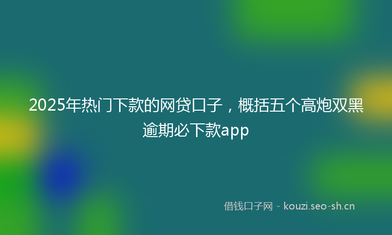2025年热门下款的网贷口子，概括五个高炮双黑逾期必下款app