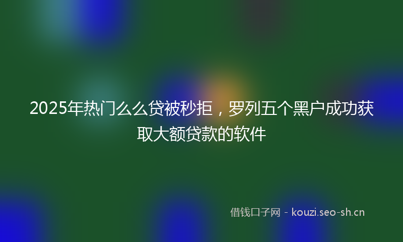 2025年热门么么贷被秒拒，罗列五个黑户成功获取大额贷款的软件