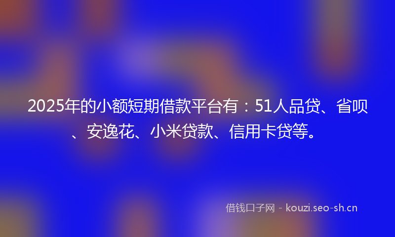 2025年的小额短期借款平台有：51人品贷、省呗、安逸花、小米贷款、信用卡贷等。