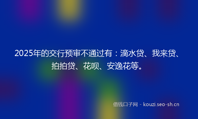 2025年的交行预审不通过有：滴水贷、我来贷、拍拍贷、花呗、安逸花等。