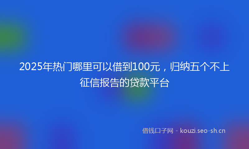 2025年热门哪里可以借到100元，归纳五个不上征信报告的贷款平台
