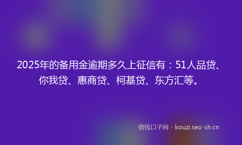 2025年的备用金逾期多久上征信有：51人品贷、你我贷、惠商贷、柯基贷、东方汇等。