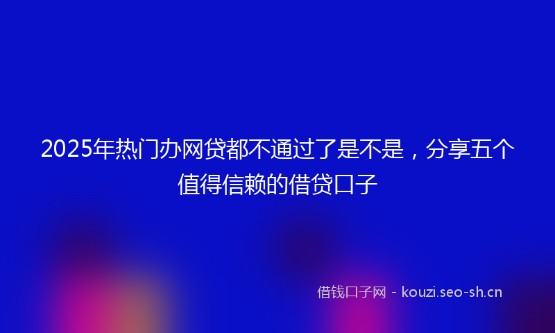 2025年热门办网贷都不通过了是不是,分享五个值得信赖的借贷口子