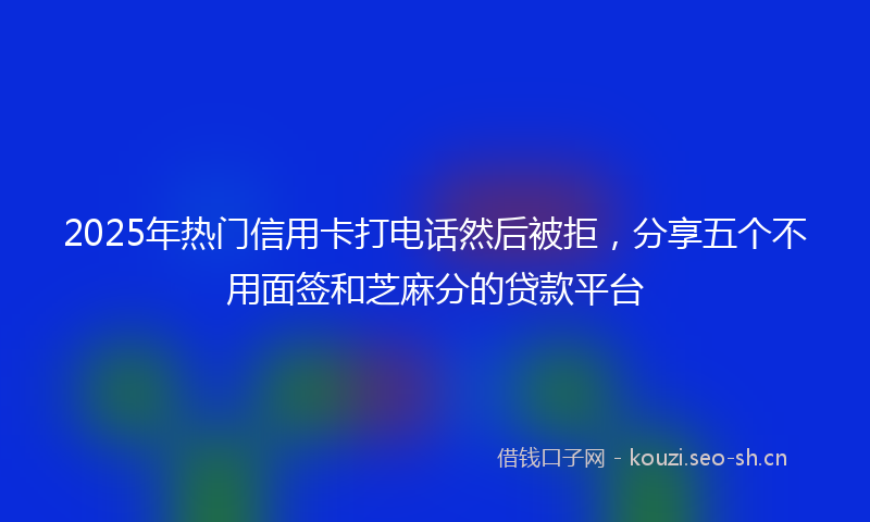 2025年热门信用卡打电话然后被拒，分享五个不用面签和芝麻分的贷款平台