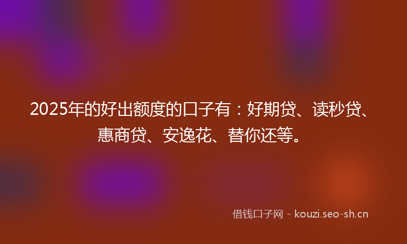 2025年的好出额度的口子有：好期贷、读秒贷、惠商贷、安逸花、替你还等。