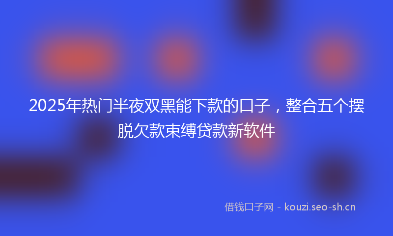 2025年热门半夜双黑能下款的口子，整合五个摆脱欠款束缚贷款新软件