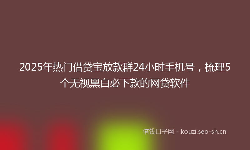 2025年热门借贷宝放款群24小时手机号，梳理5个无视黑白必下款的网贷软件