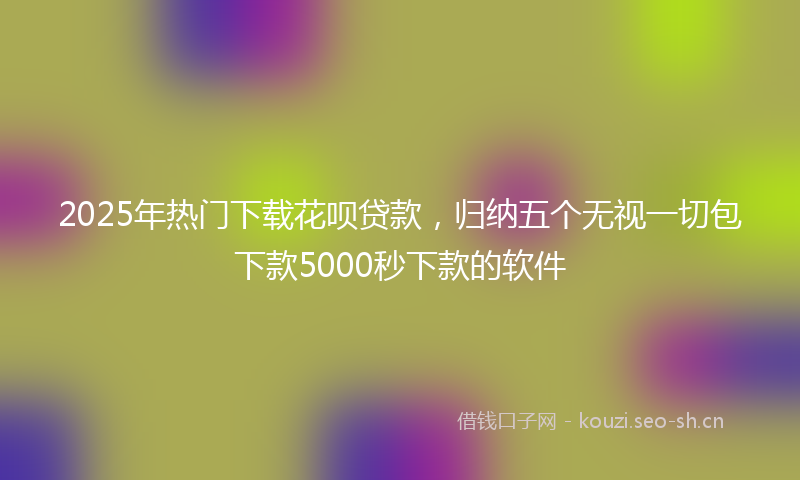 2025年热门下载花呗贷款，归纳五个无视一切包下款5000秒下款的软件