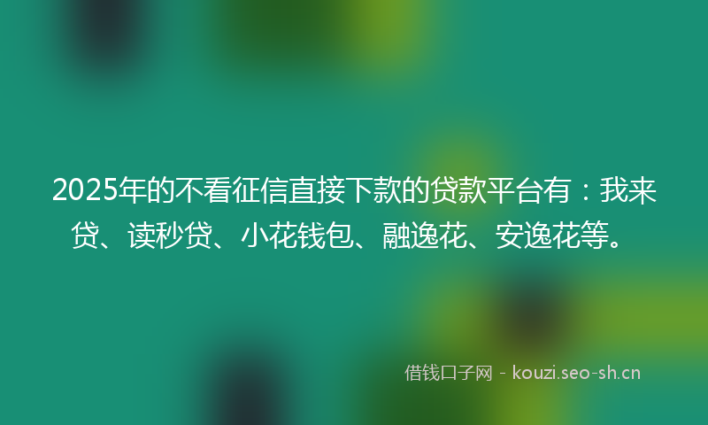 2025年的不看征信直接下款的贷款平台有：我来贷、读秒贷、小花钱包、融逸花、安逸花等。